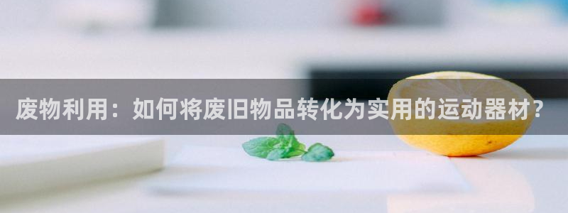 凯捷体育招商电话号码是多少号：废物利用：如何将废旧物